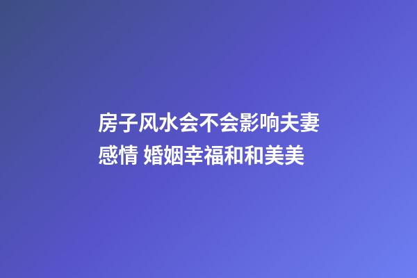 房子风水会不会影响夫妻感情 婚姻幸福和和美美